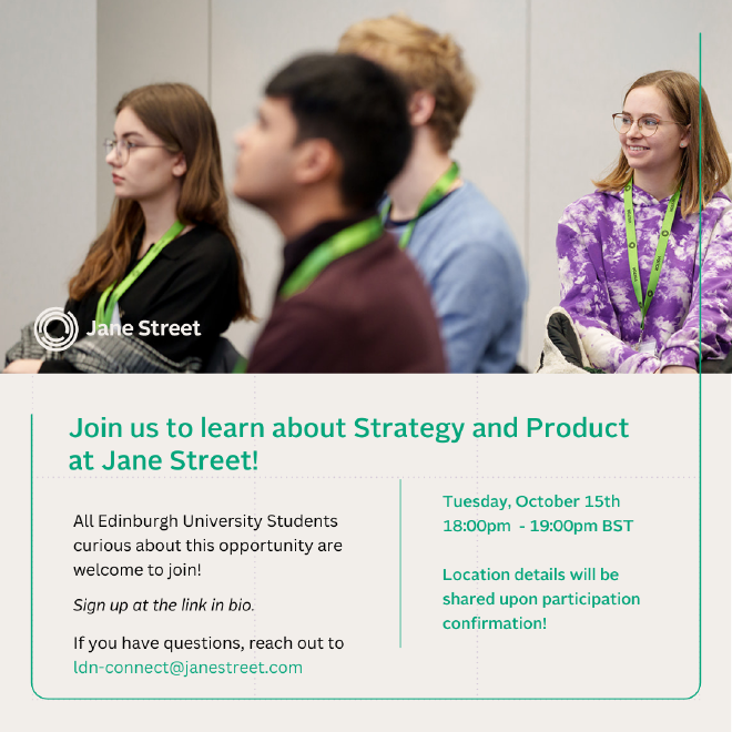 Jane Street is coming to Edinburgh University and they’d love for your MathSoc to come along! Join them for an information session about Jane Street’s Strategy and Product Internship (followed by networking and pizza!) on the 15th of October at 18:30pm.
Location will be confirmed on registration, but it will be on Edinburgh University Campus.